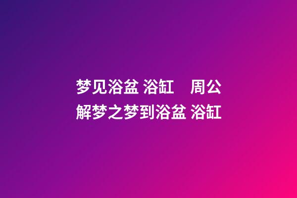 梦见浴盆 浴缸　周公解梦之梦到浴盆 浴缸